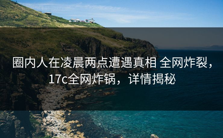 圈内人在凌晨两点遭遇真相 全网炸裂，17c全网炸锅，详情揭秘