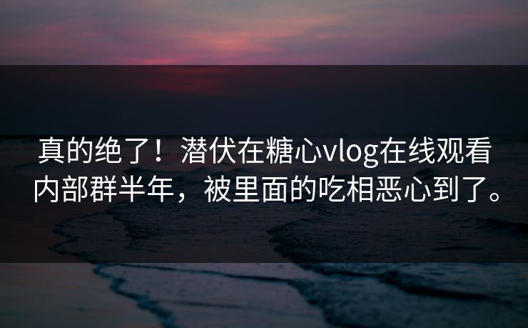 真的绝了！潜伏在糖心vlog在线观看内部群半年，被里面的吃相恶心到了。