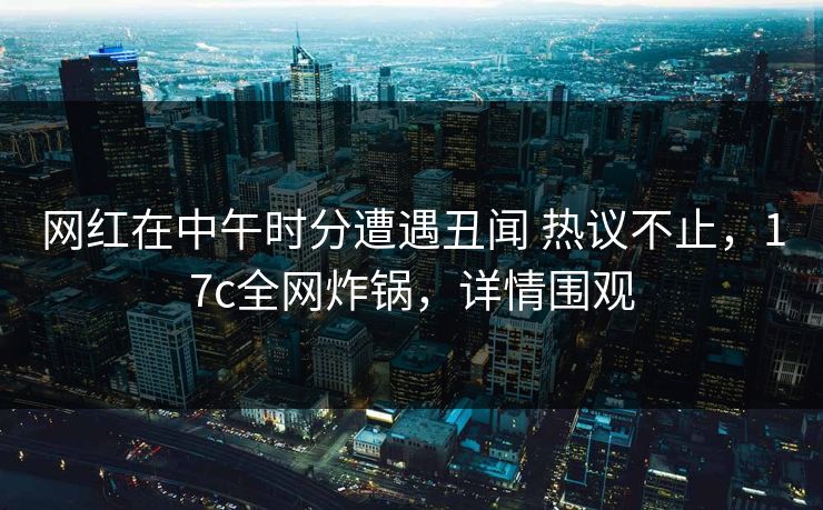 网红在中午时分遭遇丑闻 热议不止，17c全网炸锅，详情围观