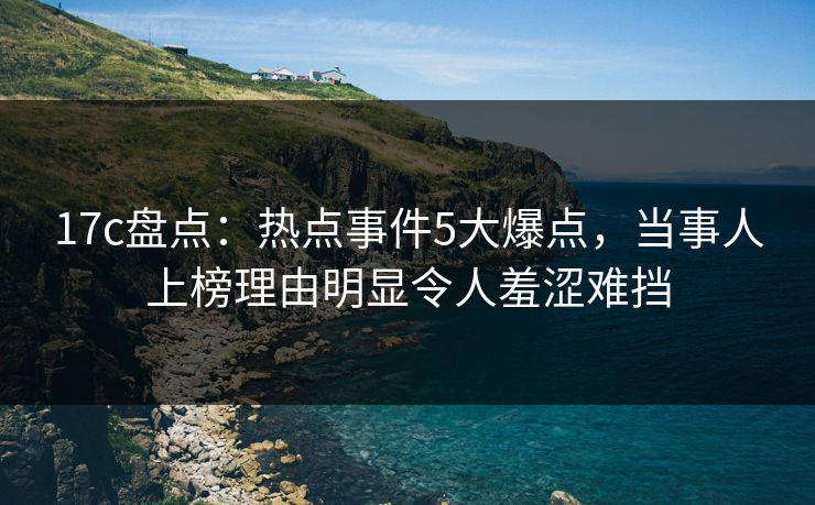 17c盘点：热点事件5大爆点，当事人上榜理由明显令人羞涩难挡