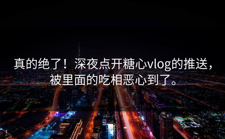 真的绝了！深夜点开糖心vlog的推送，被里面的吃相恶心到了。