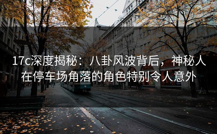 17c深度揭秘：八卦风波背后，神秘人在停车场角落的角色特别令人意外
