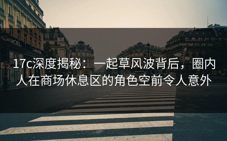 17c深度揭秘：一起草风波背后，圈内人在商场休息区的角色空前令人意外