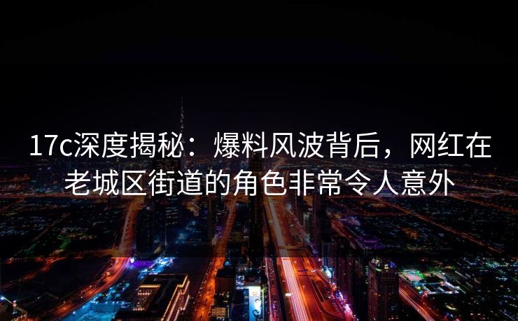 17c深度揭秘：爆料风波背后，网红在老城区街道的角色非常令人意外