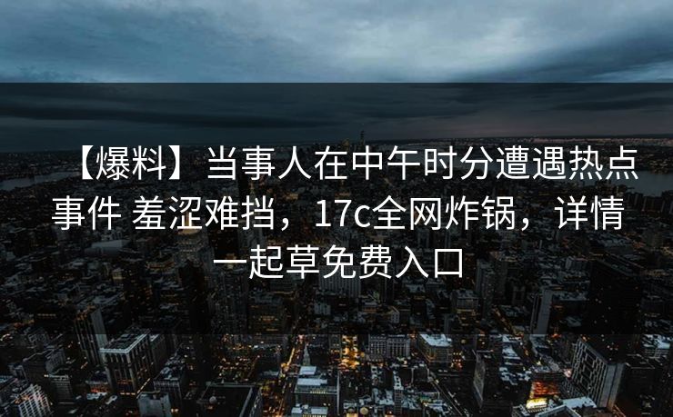 【爆料】当事人在中午时分遭遇热点事件 羞涩难挡，17c全网炸锅，详情一起草免费入口