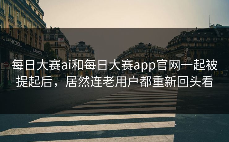 每日大赛ai和每日大赛app官网一起被提起后，居然连老用户都重新回头看