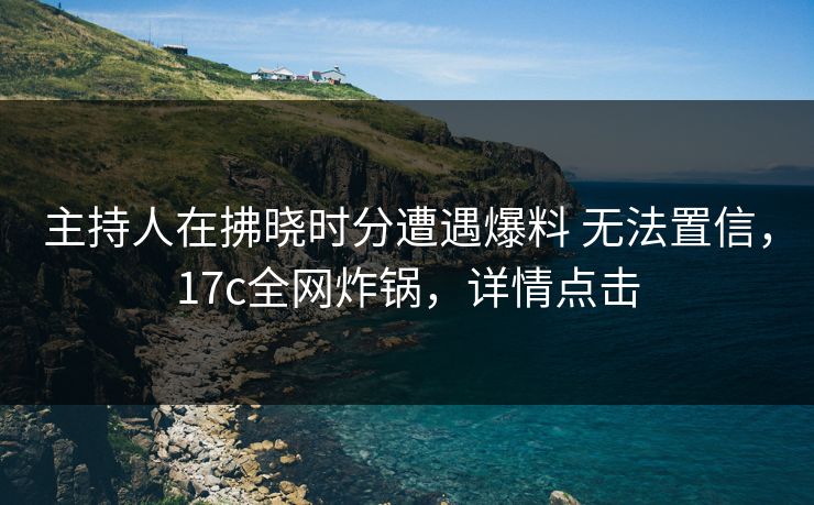 主持人在拂晓时分遭遇爆料 无法置信，17c全网炸锅，详情点击