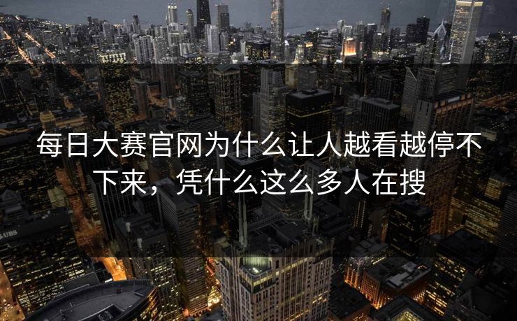 每日大赛官网为什么让人越看越停不下来，凭什么这么多人在搜